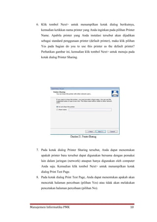 6. Klik tombol Next> untuk menampilkan kotak dialog berikutnya,
       kemudian ketikkan nama printer yang Anda inginkan pada pilihan Printer
       Name. Apabila printer yang Anda instalasi tersebut akan dijadikan
       sebagai standard penggunaan printer (default printer), maka klik pilihan
       Yes pada bagian do you to use this printer as the default printer?
       Perhatikan gambar ini, kemudian klik tombol Next> untuk menuju pada
       kotak dialog Printer Sharing.




    7. Pada kotak dialog Printer Sharing tersebut, Anda dapat menentukan
       apakah printer baru tersebut dapat digunakan bersama dengan pemakai
       lain dalam jaringan (network) ataupun hanya digunakan oleh computer
       Anda saja. Kemudian klik tombol Next> untuk menampilkan kotak
       dialog Print Test Page.
    8. Pada kotak dialog Print Test Page, Anda dapat menentukan apakah akan
       mencetak halaman percobaan (pilihan Yes) atau tidak akan melakukan
       pencetakan halaman percobaan (pilihan No).




Manajemen Informatika PMK                                                  10
 
