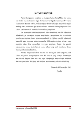 KATA PENGANTAR

       Puji syukur penulis panjatkan ke hadapan Tuhan Yang Maha Esa karena
atas berkat-Nya makalah ini dapat diselesaikan tepat pada waktunya. Dewasa ini
sudah umum disadari bahwa, peran komputer dalam kehidupan masyarakat begitu
penting untuk membantu pekerjaan manusia terutama dalam pengelolaan data
karena kebutuhan akan informasi dalam waktu yang cepat.
       Hal itulah yang mendorong penulis untuk menyusun makalah ini dengan
sebaik-baiknya, meskipun dengan pengetahuan, pengamatan dan pengalaman
penulis yang terbatas dalam menyusun makalah ini. Dalam makalah ini penulis
mengajak para pembaca untuk mengetahui lebih dalam tentang printer, yang
mungkin akan bisa menambah wawasan pembaca. Selain itu                 penulis
mengucapkan terima kasih kepada semua pihak yang telah membantu, dalam
proses pembuatan makalah ini.
       Penulis menyadari bahwa makalah ini masih jauh dari sempurna, oleh
karena itu penulis mengharapkan saran dan kritikan yang sifatnya membangun
makalah ini dengan lebih baik lagi, agar kedepannya penulis dapat membuat
makalah yang lebih baik yang bisa menjadi pedoman bagi generasi mendatang.


                                                 Singaraja, 10 September 2009

                                                          Penulis




Manajemen Informatika PMK                                                    iii
 