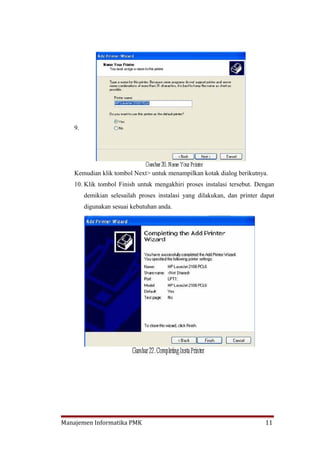9.




    Kemudian klik tombol Next> untuk menampilkan kotak dialog berikutnya.
    10. Klik tombol Finish untuk mengakhiri proses instalasi tersebut. Dengan
         demikian selesailah proses instalasi yang dilakukan, dan printer dapat
         digunakan sesuai kebutuhan anda.




Manajemen Informatika PMK                                                  11
 