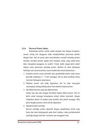2.5.4      Merawat Printer Inkjet
               Keberadaan printer seolah sudah menjadi satu dengan komputer,
     namun sering kali pengguna tidak memperhatikan perawatan printer
     dengan baik. Hal ini justru akan menimbulkan masalah terhadap printer
     tersebut, misalnya printer ngadat atau mungkin rusak, yang sudah tentu
     akan merugikan pengguna itu sendiri. Untuk itulah sangat perlu sekali
     adanya suatu perawatan terhadap printer. Berikut ini akan dijelaskan
     beberapa cara merawat printer secara mudah dan murah diantaranya :
     1. Gunakan printer secara periodik yaitu gunakanlah printer anda secara
            periodik sedikitnya 2 – 3 kali seminggu, hal ini akan membuat aliran
            tinta dari lubangnya tetap lancar.
     2. Matikan printer saat tidak digunakan, hal ini akan mencegah
            menutupnya lubang-lubang aliran tinta didalam kepala printer.
     3. Bersihkan kotoran yang ada dalam printer
            Setiap satu atau dua minggu bersihkan bagian dalam printer. Hal ini
            perlu untuk menjaga kemampuan printer dalam mencetak. Jangan
            tempatkan printer di tempat yang berdebu atau penuh serangga. Bila
            perlu bungkus printer setela selesai digunakan.
     4. Jagalah kondisi cartridge
            Karena cartridge printer dipenuhi dengan penghubung listrik yang
            halus dan akan berpengaruh pada hasil cetakan, maka perlakukanlah
            cartridge dengan hati-hati. terutama saat mengganti tinta.


Manajemen Informatika PMK                                                   12
 