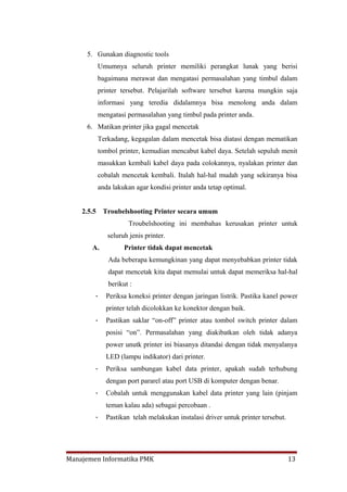 5. Gunakan diagnostic tools
            Umumnya seluruh printer memiliki perangkat lunak yang berisi
            bagaimana merawat dan mengatasi permasalahan yang timbul dalam
            printer tersebut. Pelajarilah software tersebut karena mungkin saja
            informasi yang teredia didalamnya bisa menolong anda dalam
            mengatasi permasalahan yang timbul pada printer anda.
     6. Matikan printer jika gagal mencetak
            Terkadang, kegagalan dalam mencetak bisa diatasi dengan mematikan
            tombol printer, kemudian mencabut kabel daya. Setelah sepuluh menit
            masukkan kembali kabel daya pada colokannya, nyalakan printer dan
            cobalah mencetak kembali. Itulah hal-hal mudah yang sekiranya bisa
            anda lakukan agar kondisi printer anda tetap optimal.


    2.5.5    Troubelshooting Printer secara umum
                       Troubelshooting ini membahas kerusakan printer untuk
               seluruh jenis printer.
       A.            Printer tidak dapat mencetak
               Ada beberapa kemungkinan yang dapat menyebabkan printer tidak
               dapat mencetak kita dapat memulai untuk dapat memeriksa hal-hal
               berikut :
        -     Periksa koneksi printer dengan jaringan listrik. Pastika kanel power
              printer telah dicolokkan ke konektor dengan baik.
        -     Pastikan saklar “on-off” printer atau tombol switch printer dalam
              posisi “on”. Permasalahan yang diakibatkan oleh tidak adanya
              power unutk printer ini biasanya ditandai dengan tidak menyalanya
              LED (lampu indikator) dari printer.
        -     Periksa sambungan kabel data printer, apakah sudah terhubung
              dengan port pararel atau port USB di komputer dengan benar.
        -     Cobalah untuk menggunakan kabel data printer yang lain (pinjam
              teman kalau ada) sebagai percobaan .
        -     Pastikan telah melakukan instalasi driver untuk printer tersebut.




Manajemen Informatika PMK                                                         13
 