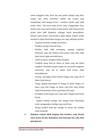 untuk mengganti tinta, toner atau pita printer dengan yang baru.
           Jangan lupa untuk memeriksa apakah ada sesuatu yang
           menghalangi head dengan kertas ( misalnya plastik segel pada
           printer baru). Ada kasus pada printer yang menggunakan tinta,
           dimana tinta yang masih berada di head printer telah kering karena
           printer lama tidak digunakan sehingga terjadi penyumbatan.
           Khusus untuk printer yang headnya dapat dilepas dengan mudah
           masalah ini dapat diselesaikan dengan cara yang sederhana berikut:
             -   Lepaskan head dan catridge dari printer.
             -   Pisahkan catridge tinta dari head.
             -   Pastikan   Anda    tidak   memegang        -megang    rangkaian
                 elektronik yang ada disekitar head printer yang telah Anda
                 lepas karena dapat merusakkannya.
             -   Ambil air panas, tuangkan dalam mangkok
             -   Celupkan ujung head ke dalam air panas yang ada dalam
                 mangkok. Perhatikan jangan sampai air menyentuh rangkaian
                 elektronika yang ada di sekitar head karena dapat
                 merusakkannya.
             -   Goyang -goyangkan head tersebut hingga tinta yang ada di
                 dalam head mencair.
             -   Ulangi langkah pencelupan (4 hingga 6) diatas dengan air
                 panas yang baru hingga air panas yang baru tetap bening
                 (tidak terkontaminasi tinta yang keluar dari head).
             -   Keringkan head dengan kain yang halus hingga benar-benar
                 kering.
             -    Satukan kembali catridge tinta dengan head. Disarankan
                 untuk menggunakan catridge yang masih baru.
             -   Pasang kembali head dan catridge ke printer dan cobalah
                 untuk mencetak.
     C.    Halaman cetakan tidak lengkap atau karakter yang dicetak
           aneh. Kasus ini bisa disebabkan oleh beberapa hal, coba ikuti
           petunjuk ini :



Manajemen Informatika PMK                                                   15
 