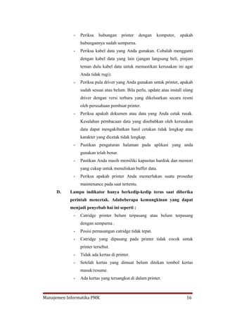 -   Periksa   hubungan     printer    dengan   komputer,   apakah
                 hubungannya sudah sempurna.
             -   Periksa kabel data yang Anda gunakan. Cobalah mengganti
                 dengan kabel data yang lain (jangan langsung beli, pinjam
                 teman dulu kabel data untuk memastikan kerusakan ini agar
                 Anda tidak rugi).
             -   Periksa pula driver yang Anda gunakan untuk printer, apakah
                 sudah sesuai atau belum. Bila perlu, update atau install ulang
                 driver dengan versi terbaru yang dikeluarkan secara resmi
                 oleh perusahaan pembuat printer.
             -   Periksa apakah dokumen atau data yang Anda cetak rusak.
                 Kesalahan pembacaan data yang disebabkan oleh kerusakan
                 data dapat mengakibatkan hasil cetakan tidak lengkap atau
                 karakter yang dicetak tidak lengkap.
             -   Pastikan pengaturan halaman pada aplikasi yang anda
                 gunakan telah benar.
             -   Pastikan Anda masih memiliki kapasitas hardisk dan memori
                 yang cukup untuk menuliskan buffer data.
             -   Periksa apakah printer Anda memerlukan suatu prosedur
                 maintenance pada saat tertentu.
     D.    Lampu indikator hanya berkedip-kedip terus saat diberika
           perintah mencetak. Adabeberapa kemungkinan yang dapat
           menjadi penyebab hai ini seperti :
             -   Catridge printer belum terpasang atau belum terpasang
                 dengan sempurna .
             -   Posisi pemasangan catridge tidak tepat.
             -   Catridge yang dipasang pada printer tidak cocok untuk
                 printer tersebut.
             -   Tidak ada kertas di printer.
             -   Setelah kertas yang dimuat belum ditekan tombol kertas
                 masuk/resume.
             -   Ada kertas yang tersangkut di dalam printer.



Manajemen Informatika PMK                                                  16
 