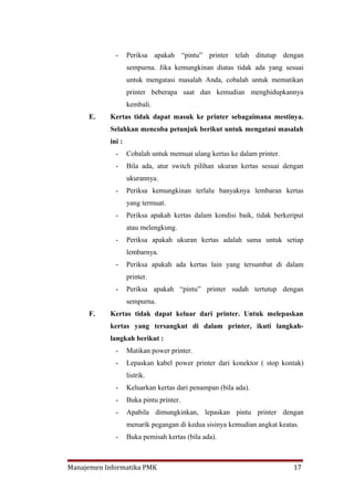 -     Periksa apakah “pintu” printer telah ditutup dengan
                   sempurna. Jika kemungkinan diatas tidak ada yang sesuai
                   untuk mengatasi masalah Anda, cobalah untuk mematikan
                   printer beberapa saat dan kemudian menghidupkannya
                   kembali.
     E.    Kertas tidak dapat masuk ke printer sebagaimana mestinya.
           Selahkan mencoba petunjuk berikut untuk mengatasi masalah
           ini :
             -     Cobalah untuk memuat ulang kertas ke dalam printer.
             -     Bila ada, atur switch pilihan ukuran kertas sesuai dengan
                   ukurannya.
             -     Periksa kemungkinan terlalu banyaknya lembaran kertas
                   yang termuat.
             -     Periksa apakah kertas dalam kondisi baik, tidak berkeriput
                   atau melengkung.
             -     Periksa apakah ukuran kertas adalah sama untuk setiap
                   lembarnya.
             -     Periksa apakah ada kertas lain yang tersumbat di dalam
                   printer.
             -     Periksa apakah “pintu” printer sudah tertutup dengan
                   sempurna.
     F.    Kertas tidak dapat keluar dari printer. Untuk melepaskan
           kertas yang tersangkut di dalam printer, ikuti langkah-
           langkah berikut :
             -     Matikan power printer.
             -     Lepaskan kabel power printer dari konektor ( stop kontak)
                   listrik.
             -     Keluarkan kertas dari penampan (bila ada).
             -     Buka pintu printer.
             -     Apabila dimungkinkan, lepaskan pintu printer dengan
                   menarik pegangan di kedua sisinya kemudian angkat keatas.
             -     Buka pemisah kertas (bila ada).



Manajemen Informatika PMK                                                 17
 