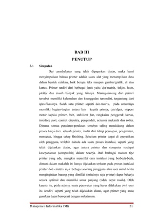 BAB III
                                PENUTUP
3.1   Simpulan
             Dari pembahasan yang telah dipaparkan diatas, maka kami
      menyimpulkan bahwa printer adalah suatu alat yang menampilkan data
      dalam bentuk cetakan, baik berupa teks maupun gambar/grafik, di atas
      kertas. Printer terdiri dari berbagai jenis yaitu dot-matrix, inkjet, laser,
      plotter dan masih banyak yang lainnya. Masing-masing dari printer
      tersebut memiliki kelemahan dan keunggulan tersendiri, tergantung dari
      spesifikasinya. Salah satu printer seperti dot-matrix,     pada umumnya
      memiliki bagian-bagian antara lain      kepala printer, catridges, stepper
      motor kepala printer, belt, stabilizer bar, rangkaian penggerak kertas,
      interface port, control circuitry, pengendali, actuator mekanik dan roller.
      Dimana semua peralatan-peralatan tersebut saling mendukung dalam
      proses kerja dari sebuah printer, mulai dari tahap persiapan, pengaturan,
      mencetak, hingga tahap finishing. Sebelum printer dapat di operasikan
      oleh pengguna, terlebih dahulu ada suatu proses instalasi, seperti yang
      telah dijelaskan diatas, agar antara printer dan computer terdapat
      kesepahaman (compatible) dalam bekerja. Dari berbagai macam tipe
      printer yang ada, mungkin memiliki cara instalasi yang berbeda-beda,
      dimana dalam makalah ini hanya dijelaskan terbatas pada proses instalasi
      printer dot - matrix saja. Sebagai seorang pengguna atau user sudah tentu
      menginginkan barang yang dimiliki (misalnya saja printer) dapat bekerja
      secara optimal dan memiliki umur panjang (tidak cepat rusak). Oleh
      karena itu, perlu adanya suatu perawatan yang harus dilakukan oleh user
      itu sendiri, seperti yang telah dijelaskan diatas, agar printer yang anda
      gunakan dapat beroprasi dengan maksimum.


Manajemen Informatika PMK                                                     21
 