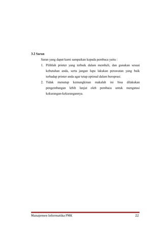 3.2 Saran
      Saran yang dapat kami sampaikan kepada pembaca yaitu :
      1. Pilihlah printer yang terbaik dalam membeli, dan gunakan sesuai
            kebutuhan anda, serta jangan lupa lakukan perawatan yang baik
            terhadap printer anda agar tetap optimal dalam beroprasi.
      2. Tidak      menutup     kemungkinan      makalah    ini    bisa   dilakukan
            pengembangan      lebih   lanjut   oleh   pembaca     untuk   mengatasi
            kekurangan-kekurangannya.




Manajemen Informatika PMK                                                      22
 