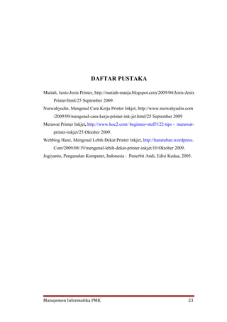 DAFTAR PUSTAKA

Mutiah, Jenis-Jenis Printer, http://mutiah-manja.blogspot.com/2009/04/Jenis-Jenis
     Printer/html/25 September 2009.
Nurwahyudin, Mengenal Cara Kerja Printer Inkjet, http://www.nurwahyudin.com
     /2009/09/mengenal-cara-kerja-printer-ink-jet.html/25 September 2009
Merawat Printer Inkjet, http://www.koc2.com/ beginner-stuff/122-tips - merawat-
     printer-inkjet/25 Oktober 2009.
Webblog Hanz, Mengenal Lebih Dekat Printer Inkjet, http://hanstuban.wordpress.
     Com/2009/08/19/mengenal-lebih-dekat-printer-inkjet/10 Oktober 2009.
Jogiyanto, Pengenalan Komputer, Indonesia : Penerbit Andi, Edisi Kedua, 2005.




Manajemen Informatika PMK                                                    23
 