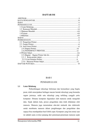 DAFTAR ISI
ABSTRAK...............................................................................................................ii
KATA PENGANTAR............................................................................................iii
BAB I......................................................................................................................vi
PENDAHULUAN..................................................................................................vi
  1.1Latar Belakang...............................................................................................vi
  1.2 Rumusan Masalah.......................................................................................vii
  1.3Batasan Masalah..........................................................................................viii
  1.4Tujuan..........................................................................................................viii
  1.4Manfaat........................................................................................................viii
BAB II.....................................................................................................................ix
PEMBAHASAN.....................................................................................................ix
  2.2 Pengertian Printer..........................................................................................x
  2.3 Fungsi Printer...............................................................................................xi
  2.4 Jenis-Jenis Printer........................................................................................xi
     2.4.1Impact Printer.......................................................................................xii
     2.4.2NONIMPACT PRINTER....................................................................xv
  2.5Printer Inkjet................................................................................................xix
     2.5.1Bagian – Bagian Printer Ink-Jet...........................................................xix
     2.5 .2 Kerja printer inkjet...........................................................................5
      2.5.3 Cara Instalasi Printer..........................................................................6
     2.5.4 Merawat Printer Inkjet......................................................................12
DAFTAR PUSTAKA......................................................................................... 35




                                                        BAB I

                                             PENDAHULUAN
1.1        Latar Belakang
                 Perkembangan teknologi Informasi dan komunikasi yang begitu
           pesat, telah menciptakan berbagai macam bentuk teknologi yang beraneka
           ragam jenisnya, salah satu teknologi yang terbilang canggih yaitu
           komputer. Dimana komputer digunakan oleh manusia untuk mengolah
           data. Sejak dahulu kala, proses pengolahan data telah dilakukan oleh
           manusia. Manusia juga menemukan alat-alat mekanik dan elektronik
           untuk membantu manusia dalam penghitungan dan pengolahan data
           supaya bisa mendapatkan hasil lebih cepat. Komputer yang kita temui saat
           ini adalah suatu evolusi panjang dari penemuan-penemuan manusia sejak


Manajemen Informatika PMK                                                                                               vi
 
