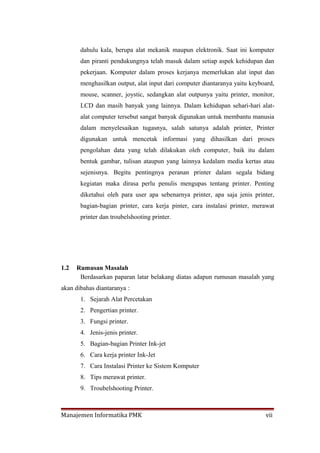 dahulu kala, berupa alat mekanik maupun elektronik. Saat ini komputer
       dan piranti pendukungnya telah masuk dalam setiap aspek kehidupan dan
       pekerjaan. Komputer dalam proses kerjanya memerlukan alat input dan
       menghasilkan output, alat input dari computer diantaranya yaitu keyboard,
       mouse, scanner, joystic, sedangkan alat outpunya yaitu printer, monitor,
       LCD dan masih banyak yang lainnya. Dalam kehidupan sehari-hari alat-
       alat computer tersebut sangat banyak digunakan untuk membantu manusia
       dalam menyelesaikan tugasnya, salah satunya adalah printer, Printer
       digunakan untuk mencetak informasi yang dihasilkan dari proses
       pengolahan data yang telah dilakukan oleh computer, baik itu dalam
       bentuk gambar, tulisan ataupun yang lainnya kedalam media kertas atau
       sejenisnya. Begitu pentingnya peranan printer dalam segala bidang
       kegiatan maka dirasa perlu penulis mengupas tentang printer. Penting
       diketahui oleh para user apa sebenarnya printer, apa saja jenis printer,
       bagian-bagian printer, cara kerja pinter, cara instalasi printer, merawat
       printer dan troubelshooting printer.




1.2   Rumusan Masalah
       Berdasarkan paparan latar belakang diatas adapun rumusan masalah yang
akan dibahas diantaranya :
       1. Sejarah Alat Percetakan
       2. Pengertian printer.
       3. Fungsi printer.
       4. Jenis-jenis printer.
       5. Bagian-bagian Printer Ink-jet
       6. Cara kerja printer Ink-Jet
       7. Cara Instalasi Printer ke Sistem Komputer
       8. Tips merawat printer.
       9. Troubelshooting Printer.



Manajemen Informatika PMK                                                   vii
 