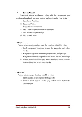 1.3      Batasan Masalah
       Mengingat adanya keterbatasan waktu, alat dan kemampuan kami
(penulis), maka makalah yang kami buat hanya dibatasi pada hal – hal berikut :
       1. Sejarah Alat Percetakan
       2. Pengertian Printer.
       3. Fungsi printer secara umum.
       4. jenis – jenis dari printer impact dan nonimpact.
       5. Cara instalasi dari printer inkjet.
       6. Cara merawat printer.



1.4 Tujuan
    Adapun tujuan yang hendak kami capai dari penulisan makalah ini yaitu :
       1. Untuk mengetahui bagaimana sejarah dan pengertian dari printer
           tersebut.
       2. Mengetahui bagaimana perkembangan printer dan jenis-jenisnya.
       3. Menginformasikan kepada pembaca cara instalsi dan cara merawatnya.
       4. Memberikan pemahaman kepada pembaca mengenai printer, sehingga
           bisa memilih printer terbaik untuk mereka.




1.4 Manfaat
    Adapun manfaat dengan dibuatnya makalah ini yaitu:
       1. Pembaca dapat lebih mengetahui tentang printer.
       2. Pembaca dapat memilih printer yang terbaik ketika bertransaksi
           dengan penjual.




Manajemen Informatika PMK                                                     viii
 