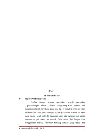 BAB II

                            PEMBAHASAN
2.1   Sejarah Alat Percetakan
            Sekilas   tentang   sejarah   percetakan   sejarah   percetakan
      ( perkembangan printer ), ketika orang-orang Cina pertama kali
      menemukan teknik percetakan pada abad ke-14, mungkin ketika itu tidak
      terbayangkan kalau perkembangan teknik percetakan dewasa ini akan
      maju sangat pesat melebihi bayangan yang ada pertama kali ketika
      menemukan percetakan itu sendiri. Pada tahun 594 bangsa cina
      menggunakan metode penyekaan terhadap cetakan yang terbuat dari

Manajemen Informatika PMK                                               ix
 