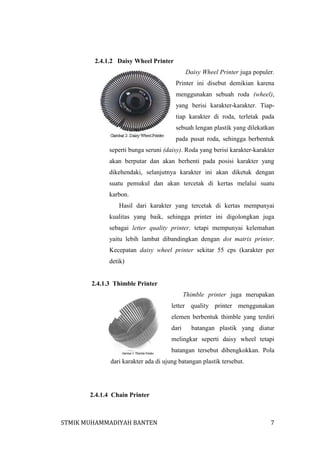 2.4.1.2 Daisy Wheel Printer
Daisy Wheel Printer juga populer.
Printer ini disebut demikian karena
menggunakan sebuah roda (wheel),
yang berisi karakter-karakter. Tiaptiap karakter di roda, terletak pada
sebuah lengan plastik yang dilekatkan
pada pusat roda, sehingga berbentuk
seperti bunga seruni (daisy). Roda yang berisi karakter-karakter
akan berputar dan akan berhenti pada posisi karakter yang
dikehendaki, selanjutnya karakter ini akan diketuk dengan
suatu pemukul dan akan tercetak di kertas melalui suatu
karbon.
Hasil dari karakter yang tercetak di kertas mempunyai
kualitas yang baik, sehingga printer ini digolongkan juga
sebagai letter quality printer, tetapi mempunyai kelemahan
yaitu lebih lambat dibandingkan dengan dot matrix printer.
Kecepatan daisy wheel printer sekitar 55 cps (karakter per
detik)

2.4.1.3 Thimble Printer
Thimble printer juga merupakan
letter quality printer menggunakan
elemen berbentuk thimble yang terdiri
dari

batangan plastik yang diatur

melingkar seperti daisy wheel tetapi
batangan tersebut dibengkokkan. Pola
dari karakter ada di ujung batangan plastik tersebut.

2.4.1.4 Chain Printer

STMIK MUHAMMADIYAH BANTEN

7

 