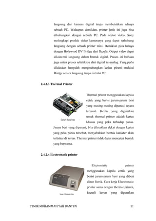 langsung dari kamera digital tanpa membutuhkan adanya
sebuah PC. Walaupun demikian, printer jenis ini juga bisa
dihubungkan dengan sebuah PC. Pada sector video, Sony
melengkapi produk video kameranya yang dapat terhubung
langsung dengan sebuah printer mini. Demikian pula halnya
dengan Holywood DV Bridge dari Dazzle. Output video dapat
dikonversi langsung dalam bentuk digital. Proses ini berlaku
juga untuk proses sebaliknya dari digital ke-analog. Yang perlu
dilakukan hanyalah menghubungkan kedua piranti melalui
Bridge secara langsung tanpa melalui PC.

2.4.2.3 Thermal Printer

Thermal printer menggunakan kepala
cetak yang berisi jarum-jarum besi
yang masing-masing dipanasi secara
terpisah. Kertas

yang digunakan

untuk thermal printer adalah kertas
khusus yang peka terhadap panas.
Jarum besi yang dipanasi, bila diletakkan dekat dengan kertas
yang peka panas tersebut, menyebabkan bentuk karakter akan
terbakar di kertas. Thermal printer tidak dapat mencetak bentuk
yang berwarna.

2.4.2.4 Electrostatic printer

Electrostatic

printer

menggunakan kepala cetak yang
berisi jarum-jarum besi yang diberi
aliran listrik. Cara kerja Electrostatic
printer sama dengan thermal printer,
kecuali

STMIK MUHAMMADIYAH BANTEN

kertas

yang

digunakan

11

 