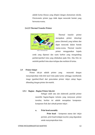 adalah kertas khusus yang dilapisi dengan alumunium oksida.
Electrostatic printer juga tidak dapat mencetak bentuk yang
berwarna-warna.

2.4.2.5 Thermal Transfer Printer

Thermal
merupakan

transfer
printer

printer
teknologi

panas (thermal) yang terbaru dan
dapat mencetak dalam bentuk
warna-warna. Thermal transfer
printer

menggunakan

kepala

cetak yang dipanasi dan suatu karbon yang mengandung
partikel-partikel tinta yang dilekatkan pada lilin. Jika lilin ini
meleleh partikel tinta akan terlepas dan melekat di kertas.

2.5

Printer Inkjet
Printer ink-jet

adalah

printer

yang

mencetak

dengan

menyemprotkan titik-titik kecil tinta pada kertas sehingga membentuk
image (gambar).Hasil dari pencetakan printer inkjet cukup bagus
dibanding dengan printer dot-matrik.

2.5.1

Bagian – Bagian Printer Ink-Jet
Sebagai salah satu alat elektronik pastilah printer
memiliki bagian-bagian tertentu yang menyusun printer
tersebut,

berikut

ini

adalah

merupakan

komponen-

komponen fisik dari sebuah printer inkjet :

a.

Print head assembly
Print head – komponen utama dari inkjet
perinter, print head terdapat nozzles yang digunakan
untuk menyemprotkan tinta.

STMIK MUHAMMADIYAH BANTEN

12

 