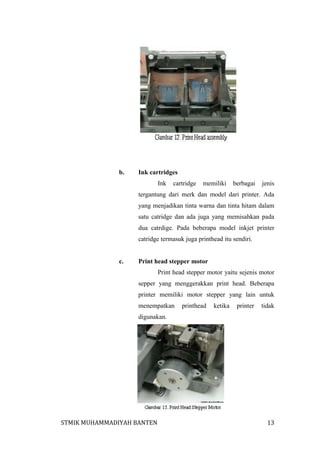 b.

Ink cartridges
Ink

cartridge

memiliki

berbagai

jenis

tergantung dari merk dan model dari printer. Ada
yang menjadikan tinta warna dan tinta hitam dalam
satu catridge dan ada juga yang memisahkan pada
dua catrdige. Pada beberapa model inkjet printer
catridge termasuk juga printhead itu sendiri.

c.

Print head stepper motor
Print head stepper motor yaitu sejenis motor
sepper yang menggerakkan print head. Beberapa
printer memiliki motor stepper yang lain untuk
menempatkan

printhead

ketika

printer

tidak

digunakan.

STMIK MUHAMMADIYAH BANTEN

13

 
