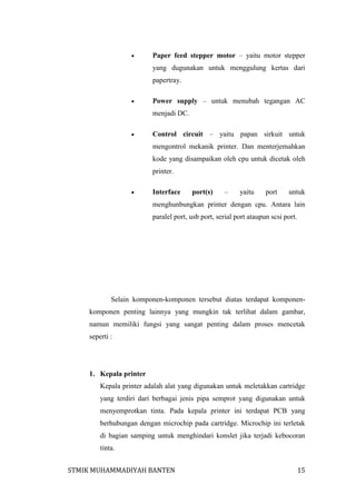 

Paper feed stepper motor – yaitu motor stepper
yang dugunakan untuk menggulung kertas dari
papertray.



Power supply – untuk menubah tegangan AC
menjadi DC.



Control circuit – yaitu papan sirkuit untuk
mengontrol mekanik printer. Dan menterjemahkan
kode yang disampaikan oleh cpu untuk dicetak oleh
printer.



Interface

port(s)

–

yaitu

port

untuk

menghunbungkan printer dengan cpu. Antara lain
paralel port, usb port, serial port ataupun scsi port.

Selain komponen-komponen tersebut diatas terdapat komponenkomponen penting lainnya yang mungkin tak terlihat dalam gambar,
namun memiliki fungsi yang sangat penting dalam proses mencetak
seperti :

1. Kepala printer
Kepala printer adalah alat yang digunakan untuk meletakkan cartridge
yang terdiri dari berbagai jenis pipa semprot yang digunakan untuk
menyemprotkan tinta. Pada kepala printer ini terdapat PCB yang
berhubungan dengan microchip pada cartridge. Microchip ini terletak
di bagian samping untuk menghindari konslet jika terjadi kebocoran
tinta.
STMIK MUHAMMADIYAH BANTEN

15

 