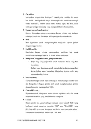 2. Cartridges
Merupakan tempat tinta. Terdapat 2 model yaitu cartridge berwarna
dan hitam. Cartridge hitam hanya diisi dengan tinta hitam dan cartridge
warna memiliki 3 tempat untuk warna merah, hijau, dan biru. Pada
cartridge terdapat microchip yang mengendalikan keluarnya tinta.
3. Stepper motor kepala printer
Stepper digunakan untuk menggerakan kepala printer yang terdapat
cartridge kearah kiri dan kanan seiring dengan lewatnya kertas.
4. Belt
Belt digunakan untuk menghubungkan rangkaian kepala printer
dengan stepper motor.
5. Stabillezer Bar
Rangkaian

kepala

printer

menggunakan

stabilizer

bar

untuk

meyakinkan bahwa pergerakan di dalam printer terkontrol.
6. Rangkaian Penggerak kertas, yang terdiri dari :
-

Paper tray yang digunakan untuk menerima ketas yang kita
masukkan

-

Rollers yang digunakan untuk menarik kertas dan menggerakan
kertas keluar yang kemudian dilanjutkan dengan roller dan
memasukan lagi kertas.

7. Interface Port
Merupakan tempat untuk menyambungkan printer dengan sumber arus
dan komputer. Sebagian printer port untuk menghubungkan printer
dengan komputer menggunakan USB..
8. Control Circuitry
Digunakan untuk mengontrol semua operasi aspek mekanik, dan untuk
menerima informasi yang diberikan oleh komputer.
9. Sensor
Dalam printer ini yang berfungsi sebagai sensor adalah PCB yang
berfungsi untuk menerima perintah ”OK” atau ”CANCEL” yang
diberikan oleh pengguna komputer saat ingin mencetak pada printer.
Perintah ini diterima oleh printer oleh USB port.

STMIK MUHAMMADIYAH BANTEN

16

 