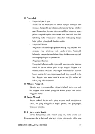 10. Pengendali
-

Pengendali percakapan
Dalam hal ini percakapan di artikan sebagai hubungan atau
interaksi. Pengendali percakapan dalam printer berupa interface
port. Dimana interface port ini mengendalikan hubungan antara
printer dengan komputer dan sumber arus. Jika salah satu tidak
terhubung maka ”percakapan” tidak akan berlangsung dengan
baik, bahkan printer tidak dapat mencetak.

-

Pengendali Bahasa
Pengendali bahasa terdapat pada microchip yang terdapat pada
cartridge yang terhubung pada kepala printer. Pengendali
bahasa ini mengendalikan bahasa biner dari komputer menjadi
bahasa yang diinginkan pada kertas.

-

Pengendali Halaman
Pengendali halaman adalah pengendali yang mengatur halaman
masuk ke dalam printer, yaitu berupa stepper. Stepper akan
menarik kertas satu demi satu dengan bantuan roller. Jika satu
kertas sedang diproses maka stepper tidak akan menarik kertas
lagi. Stepper baru akan menarik kertas lagi jika sudah ada
kertas yang selesai diproses.

11. Aktuator Penggerak
Aktuator atau penggerak dalam printer ini adalah steppernya. Ada
dua stepper yaitu stepper penggerak kepala printer dan stepper
penggerak kertas.
12. Bagian Mekanik
Bagian mekanik berupa roller yang berputar untuk menggerakan
kertas, belt yang menggerakan kepala printer, serta penyemprot
tinta pada cartridge.
2.5 .2 Kerja printer inkjet
Kerena beragamnya jenis printer yang ada, maka disini akan
dijelaskan cara kerja dari salah satu jenis printer yaitu printer inkjet saja.
STMIK MUHAMMADIYAH BANTEN

17

 