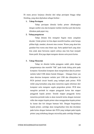 Di mana proses kerjanya dimulai dari tahap persiapan hingga tahap
finishing, yang akan dijelaskan sebagai berikut :
1.

Tahap Persiapan
Tahap persiapan dimulai ketika printer dihubungkan
dengan sumber arus dan komputer melalui interface port dan kertas
diletakan pada peper tray.

2. Tahap pengaturan
Tahap dimana kita mengatur bagian mana yangakan
dicetak. Untuk printer ini kita dapat memilih kualitas cetak berupa
pilihan high, standart, ekonomi atau costum. Warna yang akan kita
gunakan bisa warna atau hitam saja. Serta apakah hasil yang akan
kita cetak akan berwarna seperti aslinya atau kita buat menjadi
hitam putih. Kita juga dapat mengatur ukuran serta posisi kertas.

3.

Tahap Mencetak
Tahap ini dimulai ketika pengguna sudah yakin dengan
pengaturannya dan memilih ”OK” pada kotak dialog print pada
komputer. Kemudian komputer akan mengirimkan data ke printer
melalui kabel USB dalam bentuk bilangan – bilangan biner yan
akan diterima komputer melalui port USB dan dilanjutkan ke
PCB (printed circuit board) yang terdapat pada printer. PCB
inilah yang kemudian yang akan menerima segala informasi dari
komputer serta mengatur segala pergerakan printer. PCB akan
mengirim perintah ke stepper penggerak kertas dan stepper
penggerak kepala printer. Setelah stepper penggerak kertas
menerima perintah maka ia akan menarik kertas dengan memutar
roller dan stepper kepala printer akan menggerakan kepala printer
ke kanan dan kiri dengan bantuan belt. Dengan bergeraknya
kepala printer, cartridge akan mengeluarkan tinta dan dicetakan
pada kertas dengan bantuan dari PCB yang terdapat pada kepala
printer yang terhubung dengan microchip pada cartridge bilangan

STMIK MUHAMMADIYAH BANTEN

18

 