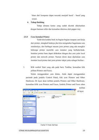 biner dari komputer dapat tercetak menjadi huruf – huruf yang
sesuai.
4.

Tahap finishing
Tahap dimana kertas yang sudah dicetak dikeluarkan
dengan bantuan roller dan kemudian diterima oleh papper tray.

2.5.3

Cara Instalasi Printer
Telah kita ketahui baik itu bagian-bagian maupun cara kerja
dari printer, alangkah baiknya jika kita mengetahui bagaimana cara
instalasinya, dari berbagai macam jenis printer yang ada mungkin
beberapa printer memiliki cara instalasi yang berbeda-beda.
Instalasi printer baru dapat dilakukan dengan dua cara yaitu local
printer dan network printer. Namun disini akan dijelaskan cara
instalasi local printer dari jenis printer inkjet yaitu sebagai berikut :

1.

Klik tombol Start yang ada pada baris Taskbar, kemudian klik
pilihan Printers and Faxes.
Selain menggunakan cara diatas, Anda dapat menggunakan
perintah pada jendela Control Panel, klik icon Printers and Other
Hardware. Di layar akan terlihat jendela Printers and Other Hardware,
kemudian klilk icon Printers and Faxes. Jendela Printer and Faxes akan
terlihat
di layer.

STMIK MUHAMMADIYAH BANTEN

19

 