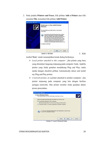 2. Pada jendela Printers and Faxes, klik pilihan Add a Printer atau klik
menubar File, kemudian klik pilihan Add Printer.

3. Klik
tombol Next> untuk menampilkan kotak dialog berikutnya.
 Local printer attached to this computer : jika printer yang baru
yang diinstalasi langsung terpasang pada computer Anda. Apabila
printer yang Anda gunakan mendukung Plug and Play, maka
tandai dengan checklist pilihan Automatically detect and install
my Plug and Play printer.
 A network printer, or a printer attached to another computer : jika
printer terpasang pada computer yang lain dengan fasilitas
jaringan (network). Dan printer tersebut Anda gunakan dalam
proses pencetakan.

STMIK MUHAMMADIYAH BANTEN

20

 