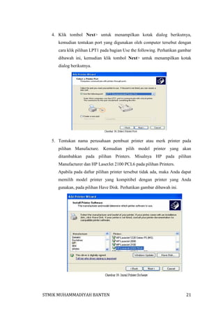 4. Klik tombol Next> untuk menampilkan kotak dialog berikutnya,
kemudian tentukan port yang digunakan oleh computer tersebut dengan
cara klik pilihan LPT1 pada bagian Use the following. Perhatikan gambar
dibawah ini, kemudian klik tombol Next> untuk menampilkan kotak
dialog berikutnya.

5. Tentukan nama perusahaan pembuat printer atau merk printer pada
pilihan Manufacture. Kemudian pilih model printer yang akan
ditambahkan pada pilihan Printers. Misalnya HP pada pilihan
Manufacturer dan HP LaserJet 2100 PCL6 pada pilihan Printers.
Apabila pada daftar pilihan printer tersebut tidak ada, maka Anda dapat
memilih model printer yang kompitibel dengan printer yang Anda
gunakan, pada pilihan Have Disk. Perhatikan gambar dibawah ini.

STMIK MUHAMMADIYAH BANTEN

21

 