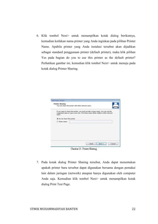 6. Klik tombol Next> untuk menampilkan kotak dialog berikutnya,
kemudian ketikkan nama printer yang Anda inginkan pada pilihan Printer
Name. Apabila printer yang Anda instalasi tersebut akan dijadikan
sebagai standard penggunaan printer (default printer), maka klik pilihan
Yes pada bagian do you to use this printer as the default printer?
Perhatikan gambar ini, kemudian klik tombol Next> untuk menuju pada
kotak dialog Printer Sharing.

7. Pada kotak dialog Printer Sharing tersebut, Anda dapat menentukan
apakah printer baru tersebut dapat digunakan bersama dengan pemakai
lain dalam jaringan (network) ataupun hanya digunakan oleh computer
Anda saja. Kemudian klik tombol Next> untuk menampilkan kotak
dialog Print Test Page.

STMIK MUHAMMADIYAH BANTEN

22

 