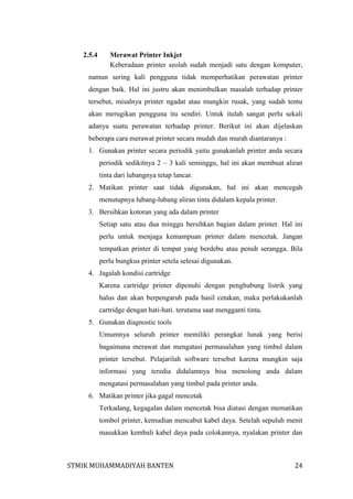 2.5.4

Merawat Printer Inkjet
Keberadaan printer seolah sudah menjadi satu dengan komputer,

namun sering kali pengguna tidak memperhatikan perawatan printer
dengan baik. Hal ini justru akan menimbulkan masalah terhadap printer
tersebut, misalnya printer ngadat atau mungkin rusak, yang sudah tentu
akan merugikan pengguna itu sendiri. Untuk itulah sangat perlu sekali
adanya suatu perawatan terhadap printer. Berikut ini akan dijelaskan
beberapa cara merawat printer secara mudah dan murah diantaranya :
1. Gunakan printer secara periodik yaitu gunakanlah printer anda secara
periodik sedikitnya 2 – 3 kali seminggu, hal ini akan membuat aliran
tinta dari lubangnya tetap lancar.
2. Matikan printer saat tidak digunakan, hal ini akan mencegah
menutupnya lubang-lubang aliran tinta didalam kepala printer.
3. Bersihkan kotoran yang ada dalam printer
Setiap satu atau dua minggu bersihkan bagian dalam printer. Hal ini
perlu untuk menjaga kemampuan printer dalam mencetak. Jangan
tempatkan printer di tempat yang berdebu atau penuh serangga. Bila
perlu bungkus printer setela selesai digunakan.
4. Jagalah kondisi cartridge
Karena cartridge printer dipenuhi dengan penghubung listrik yang
halus dan akan berpengaruh pada hasil cetakan, maka perlakukanlah
cartridge dengan hati-hati. terutama saat mengganti tinta.
5. Gunakan diagnostic tools
Umumnya seluruh printer memiliki perangkat lunak yang berisi
bagaimana merawat dan mengatasi permasalahan yang timbul dalam
printer tersebut. Pelajarilah software tersebut karena mungkin saja
informasi yang teredia didalamnya bisa menolong anda dalam
mengatasi permasalahan yang timbul pada printer anda.
6. Matikan printer jika gagal mencetak
Terkadang, kegagalan dalam mencetak bisa diatasi dengan mematikan
tombol printer, kemudian mencabut kabel daya. Setelah sepuluh menit
masukkan kembali kabel daya pada colokannya, nyalakan printer dan

STMIK MUHAMMADIYAH BANTEN

24

 