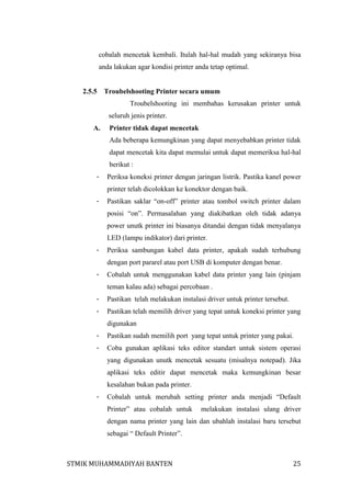 cobalah mencetak kembali. Itulah hal-hal mudah yang sekiranya bisa
anda lakukan agar kondisi printer anda tetap optimal.

2.5.5

Troubelshooting Printer secara umum
Troubelshooting ini membahas kerusakan printer untuk
seluruh jenis printer.

A.

Printer tidak dapat mencetak
Ada beberapa kemungkinan yang dapat menyebabkan printer tidak
dapat mencetak kita dapat memulai untuk dapat memeriksa hal-hal
berikut :

-

Periksa koneksi printer dengan jaringan listrik. Pastika kanel power
printer telah dicolokkan ke konektor dengan baik.

-

Pastikan saklar “on-off” printer atau tombol switch printer dalam
posisi “on”. Permasalahan yang diakibatkan oleh tidak adanya
power unutk printer ini biasanya ditandai dengan tidak menyalanya
LED (lampu indikator) dari printer.

-

Periksa sambungan kabel data printer, apakah sudah terhubung
dengan port pararel atau port USB di komputer dengan benar.

-

Cobalah untuk menggunakan kabel data printer yang lain (pinjam
teman kalau ada) sebagai percobaan .

-

Pastikan telah melakukan instalasi driver untuk printer tersebut.

-

Pastikan telah memilih driver yang tepat untuk koneksi printer yang
digunakan

-

Pastikan sudah memilih port yang tepat untuk printer yang pakai.

-

Coba gunakan aplikasi teks editor standart untuk sistem operasi
yang digunakan unutk mencetak sesuatu (misalnya notepad). Jika
aplikasi teks editir dapat mencetak maka kemungkinan besar
kesalahan bukan pada printer.

-

Cobalah untuk merubah setting printer anda menjadi “Default
Printer” atau cobalah untuk

melakukan instalasi ulang driver

dengan nama printer yang lain dan ubahlah instalasi baru tersebut
sebagai “ Default Printer”.

STMIK MUHAMMADIYAH BANTEN

25

 