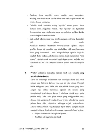 -

Pastikan

Anda

memiliki

space

hardisk

yang

mencukupi.

Kadang jika buffer tidak cukup maka data tidak dapat dikirim ke
printer dengan sempurna.
-

Cobalah untuk merubah setting “spooler” untuk printer Anda
melalui menu properties printer. Fitur “spooler” ini digunakan
dengan tujuan agar Anda tetap dapat menjalankan aplikasi ketika
dilakukan pencetakan dokumen.

-

Cek apakah ada resource yang konflik dengan port yang digunakan
oleh

printer

Anda.

Gunakan bantuan “hardware troubleshooter” apabila terjadi
konflik. Kasus ini mungkin juga disebabkan oleh port komputer
Anda yang bermasalah. Untuk mengetahuinya, apabila langkahlangkah diatas sudah Anda lakukan namun tidak menemukan “titik
terang”, cobalah untuk memindah koneksi port printer anda ke port
lain (misal USB1 ke USB3) atau cobalah printer anda di komputer
lain.

B.

Printer kelihatan mencetak namun tidak ada sesuatu yang
tertulis di atas kertas.
Kasus ini umumnya disebabkan oleh kosongnya tinta atau toner
printer atau habisnya karbon yang ada di pita printer. Cobalah
untuk mengganti tinta, toner atau pita printer dengan yang baru.
Jangan lupa untuk memeriksa apakah ada sesuatu yang
menghalangi head dengan kertas ( misalnya plastik segel pada
printer baru). Ada kasus pada printer yang menggunakan tinta,
dimana tinta yang masih berada di head printer telah kering karena
printer lama tidak digunakan sehingga terjadi penyumbatan.
Khusus untuk printer yang headnya dapat dilepas dengan mudah
masalah ini dapat diselesaikan dengan cara yang sederhana berikut:
-

Lepaskan head dan catridge dari printer.

-

Pisahkan catridge tinta dari head.

STMIK MUHAMMADIYAH BANTEN

26

 