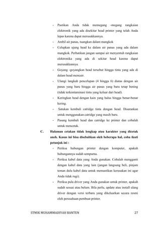 -

Pastikan

Anda

tidak

memegang

-megang

rangkaian

elektronik yang ada disekitar head printer yang telah Anda
lepas karena dapat merusakkannya.
-

Ambil air panas, tuangkan dalam mangkok

-

Celupkan ujung head ke dalam air panas yang ada dalam
mangkok. Perhatikan jangan sampai air menyentuh rangkaian
elektronika yang ada di sekitar head karena dapat
merusakkannya.

-

Goyang -goyangkan head tersebut hingga tinta yang ada di
dalam head mencair.

-

Ulangi langkah pencelupan (4 hingga 6) diatas dengan air
panas yang baru hingga air panas yang baru tetap bening
(tidak terkontaminasi tinta yang keluar dari head).

-

Keringkan head dengan kain yang halus hingga benar-benar
kering.

-

Satukan kembali catridge tinta dengan head. Disarankan
untuk menggunakan catridge yang masih baru.

-

Pasang kembali head dan catridge ke printer dan cobalah
untuk mencetak.

C.

Halaman cetakan tidak lengkap atau karakter yang dicetak
aneh. Kasus ini bisa disebabkan oleh beberapa hal, coba ikuti
petunjuk ini :
-

Periksa

hubungan

printer

dengan

komputer,

apakah

hubungannya sudah sempurna.
-

Periksa kabel data yang Anda gunakan. Cobalah mengganti
dengan kabel data yang lain (jangan langsung beli, pinjam
teman dulu kabel data untuk memastikan kerusakan ini agar
Anda tidak rugi).

-

Periksa pula driver yang Anda gunakan untuk printer, apakah
sudah sesuai atau belum. Bila perlu, update atau install ulang
driver dengan versi terbaru yang dikeluarkan secara resmi
oleh perusahaan pembuat printer.

STMIK MUHAMMADIYAH BANTEN

27

 