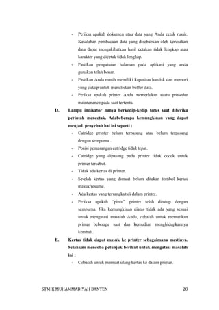 -

Periksa apakah dokumen atau data yang Anda cetak rusak.
Kesalahan pembacaan data yang disebabkan oleh kerusakan
data dapat mengakibatkan hasil cetakan tidak lengkap atau
karakter yang dicetak tidak lengkap.

-

Pastikan pengaturan halaman pada aplikasi yang anda
gunakan telah benar.

-

Pastikan Anda masih memiliki kapasitas hardisk dan memori
yang cukup untuk menuliskan buffer data.

-

Periksa apakah printer Anda memerlukan suatu prosedur
maintenance pada saat tertentu.

D.

Lampu indikator hanya berkedip-kedip terus saat diberika
perintah mencetak. Adabeberapa kemungkinan yang dapat
menjadi penyebab hai ini seperti :
-

Catridge printer belum terpasang atau belum terpasang
dengan sempurna .

-

Posisi pemasangan catridge tidak tepat.

-

Catridge yang dipasang pada printer tidak cocok untuk
printer tersebut.

-

Tidak ada kertas di printer.

-

Setelah kertas yang dimuat belum ditekan tombol kertas
masuk/resume.

-

Ada kertas yang tersangkut di dalam printer.

-

Periksa apakah “pintu” printer telah ditutup dengan
sempurna. Jika kemungkinan diatas tidak ada yang sesuai
untuk mengatasi masalah Anda, cobalah untuk mematikan
printer beberapa saat dan kemudian menghidupkannya
kembali.

E.

Kertas tidak dapat masuk ke printer sebagaimana mestinya.
Selahkan mencoba petunjuk berikut untuk mengatasi masalah
ini :
-

Cobalah untuk memuat ulang kertas ke dalam printer.

STMIK MUHAMMADIYAH BANTEN

28

 