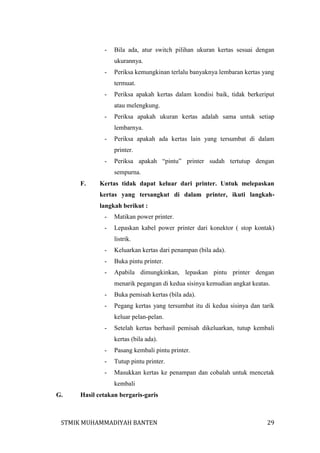 -

Bila ada, atur switch pilihan ukuran kertas sesuai dengan
ukurannya.

-

Periksa kemungkinan terlalu banyaknya lembaran kertas yang
termuat.

-

Periksa apakah kertas dalam kondisi baik, tidak berkeriput
atau melengkung.

-

Periksa apakah ukuran kertas adalah sama untuk setiap
lembarnya.

-

Periksa apakah ada kertas lain yang tersumbat di dalam
printer.

-

Periksa apakah “pintu” printer sudah tertutup dengan
sempurna.

F.

Kertas tidak dapat keluar dari printer. Untuk melepaskan
kertas yang tersangkut di dalam printer, ikuti langkahlangkah berikut :
-

Matikan power printer.

-

Lepaskan kabel power printer dari konektor ( stop kontak)
listrik.

-

Keluarkan kertas dari penampan (bila ada).

-

Buka pintu printer.

-

Apabila dimungkinkan, lepaskan pintu printer dengan
menarik pegangan di kedua sisinya kemudian angkat keatas.

-

Buka pemisah kertas (bila ada).

-

Pegang kertas yang tersumbat itu di kedua sisinya dan tarik
keluar pelan-pelan.

-

Setelah kertas berhasil pemisah dikeluarkan, tutup kembali
kertas (bila ada).

-

Pasang kembali pintu printer.

-

Tutup pintu printer.

-

Masukkan kertas ke penampan dan cobalah untuk mencetak
kembali

G.

Hasil cetakan bergaris-garis

STMIK MUHAMMADIYAH BANTEN

29

 