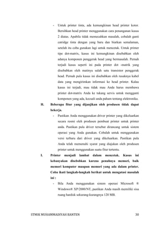 -

Untuk printer tinta, ada kemungkinan head printer kotor.
Bersihkan head printer menggunakan cara penanganan kasus
2 diatas. Apabila tidak memecahkan masalah, cobalah ganti
catridge tinta dengan yang baru dan biarkan semalaman,
setelah itu coba gunakan lagi untuk mencetak. Untuk printer
tipe dot-matrix, kasus ini kemungkinan disebabkan oleh
adanya komponen penggerak head yang bermasalah. Pernah
terjadi kasus seperti ini pada printer dot -matrik yang
disebabkan oleh matinya salah satu transistor penggerak
head. Pernah pula kasus ini disebabkan oleh rusaknya kabel
data yang mengirimkan informasi ke head printer. Kalau
kasus ini terjadi, mau tidak mau Anda harus membawa
printer dot-matrix Anda ke tukang servis untuk mengganti
komponen yang ada, kecuali anda paham tentang elektronika.

H.

Beberapa fitur yang dijanjikan oleh produsen tidak dapat
bekerja.
-

Pastikan Anda menggunakan driver printer yang dikeluarkan
secara resmi oleh produsen pembuat printer untuk printer
anda. Pastikan pula driver tersebut dirancang untuk sistem
operasi yang Anda gunakan. Cobalah untuk menggunakan
versi terbaru dari driver yang dikeluarkan. Pastikan pula
Anda telah memenuhi syarat yang diajukan oleh produsen
printer untuk menggunakan suatu fitur tertentu.

I.

Printer

menjadi

lambat

dalam

mencetak.

Kasus

ini

kebanyakan disebsbkan karena penuhnya memori, baik
memori komputer maupun memori yang ada dalam printer.
Coba ikuti langkah-langkah berikut untuk mengatasi masalah
ini :
-

Bila Anda menggunakan sistem operasi Microsoft ®
Windows® XP/2000/NT, pastikan Anda masih memiliki sisa
ruang hardisk sekurang-kurangnya 120 MB.

STMIK MUHAMMADIYAH BANTEN

30

 