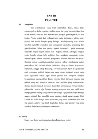 BAB III
PENUTUP
3.1

Simpulan
Dari pembahasan yang telah dipaparkan diatas, maka kami
menyimpulkan bahwa printer adalah suatu alat yang menampilkan data
dalam bentuk cetakan, baik berupa teks maupun gambar/grafik, di atas
kertas. Printer terdiri dari berbagai jenis yaitu dot-matrix, inkjet, laser,
plotter dan masih banyak yang lainnya. Masing-masing dari printer
tersebut memiliki kelemahan dan keunggulan tersendiri, tergantung dari
spesifikasinya. Salah satu printer seperti dot-matrix,
memiliki bagian-bagian antara lain

pada umumnya

kepala printer, catridges, stepper

motor kepala printer, belt, stabilizer bar, rangkaian penggerak kertas,
interface port, control circuitry, pengendali, actuator mekanik dan roller.
Dimana semua peralatan-peralatan tersebut saling mendukung dalam
proses kerja dari sebuah printer, mulai dari tahap persiapan, pengaturan,
mencetak, hingga tahap finishing. Sebelum printer dapat di operasikan
oleh pengguna, terlebih dahulu ada suatu proses instalasi, seperti yang
telah dijelaskan diatas, agar antara printer dan computer terdapat
kesepahaman (compatible) dalam bekerja. Dari berbagai macam tipe
printer yang ada, mungkin memiliki cara instalasi yang berbeda-beda,
dimana dalam makalah ini hanya dijelaskan terbatas pada proses instalasi
printer dot - matrix saja. Sebagai seorang pengguna atau user sudah tentu
menginginkan barang yang dimiliki (misalnya saja printer) dapat bekerja
secara optimal dan memiliki umur panjang (tidak cepat rusak). Oleh
karena itu, perlu adanya suatu perawatan yang harus dilakukan oleh user
itu sendiri, seperti yang telah dijelaskan diatas, agar printer yang anda
gunakan dapat beroprasi dengan maksimum.

3.2 Saran
Saran yang dapat kami sampaikan kepada pembaca yaitu :

STMIK MUHAMMADIYAH BANTEN

33

 