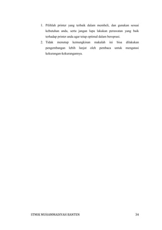 1. Pilihlah printer yang terbaik dalam membeli, dan gunakan sesuai
kebutuhan anda, serta jangan lupa lakukan perawatan yang baik
terhadap printer anda agar tetap optimal dalam beroprasi.
2. Tidak

menutup

pengembangan

kemungkinan
lebih

lanjut

makalah

oleh

ini

pembaca

bisa

dilakukan

untuk

mengatasi

kekurangan-kekurangannya.

STMIK MUHAMMADIYAH BANTEN

34

 