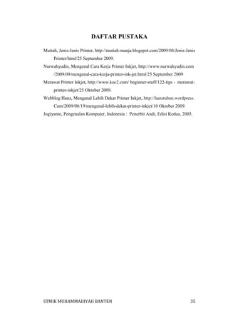 DAFTAR PUSTAKA
Mutiah, Jenis-Jenis Printer, http://mutiah-manja.blogspot.com/2009/04/Jenis-Jenis
Printer/html/25 September 2009.
Nurwahyudin, Mengenal Cara Kerja Printer Inkjet, http://www.nurwahyudin.com
/2009/09/mengenal-cara-kerja-printer-ink-jet.html/25 September 2009
Merawat Printer Inkjet, http://www.koc2.com/ beginner-stuff/122-tips - merawatprinter-inkjet/25 Oktober 2009.
Webblog Hanz, Mengenal Lebih Dekat Printer Inkjet, http://hanstuban.wordpress.
Com/2009/08/19/mengenal-lebih-dekat-printer-inkjet/10 Oktober 2009.
Jogiyanto, Pengenalan Komputer, Indonesia : Penerbit Andi, Edisi Kedua, 2005.

STMIK MUHAMMADIYAH BANTEN

35

 