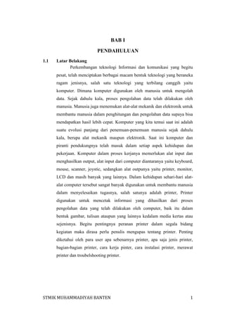 BAB I
PENDAHULUAN
1.1

Latar Belakang
Perkembangan teknologi Informasi dan komunikasi yang begitu
pesat, telah menciptakan berbagai macam bentuk teknologi yang beraneka
ragam jenisnya, salah satu teknologi yang terbilang canggih yaitu
komputer. Dimana komputer digunakan oleh manusia untuk mengolah
data. Sejak dahulu kala, proses pengolahan data telah dilakukan oleh
manusia. Manusia juga menemukan alat-alat mekanik dan elektronik untuk
membantu manusia dalam penghitungan dan pengolahan data supaya bisa
mendapatkan hasil lebih cepat. Komputer yang kita temui saat ini adalah
suatu evolusi panjang dari penemuan-penemuan manusia sejak dahulu
kala, berupa alat mekanik maupun elektronik. Saat ini komputer dan
piranti pendukungnya telah masuk dalam setiap aspek kehidupan dan
pekerjaan. Komputer dalam proses kerjanya memerlukan alat input dan
menghasilkan output, alat input dari computer diantaranya yaitu keyboard,
mouse, scanner, joystic, sedangkan alat outpunya yaitu printer, monitor,
LCD dan masih banyak yang lainnya. Dalam kehidupan sehari-hari alatalat computer tersebut sangat banyak digunakan untuk membantu manusia
dalam menyelesaikan tugasnya, salah satunya adalah printer, Printer
digunakan untuk mencetak informasi yang dihasilkan dari proses
pengolahan data yang telah dilakukan oleh computer, baik itu dalam
bentuk gambar, tulisan ataupun yang lainnya kedalam media kertas atau
sejenisnya. Begitu pentingnya peranan printer dalam segala bidang
kegiatan maka dirasa perlu penulis mengupas tentang printer. Penting
diketahui oleh para user apa sebenarnya printer, apa saja jenis printer,
bagian-bagian printer, cara kerja pinter, cara instalasi printer, merawat
printer dan troubelshooting printer.

STMIK MUHAMMADIYAH BANTEN

1

 