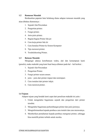 1.2

Rumusan Masalah
Berdasarkan paparan latar belakang diatas adapun rumusan masalah yang

akan dibahas diantaranya :
1. Sejarah Alat Percetakan
2. Pengertian printer.
3. Fungsi printer.
4. Jenis-jenis printer.
5. Bagian-bagian Printer Ink-jet
6. Cara kerja printer Ink-Jet
7. Cara Instalasi Printer ke Sistem Komputer
8. Tips merawat printer.
9. Troubelshooting Printer.
1.3

Batasan Masalah
Mengingat adanya keterbatasan waktu, alat dan kemampuan kami

(penulis), maka makalah yang kami buat hanya dibatasi pada hal – hal berikut :
1. Sejarah Alat Percetakan
2. Pengertian Printer.
3. Fungsi printer secara umum.
4. jenis – jenis dari printer impact dan nonimpact.
5. Cara instalasi dari printer inkjet.
6. Cara merawat printer.

1.4 Tujuan
Adapun tujuan yang hendak kami capai dari penulisan makalah ini yaitu :
1. Untuk mengetahui bagaimana sejarah dan pengertian dari printer
tersebut.
2. Mengetahui bagaimana perkembangan printer dan jenis-jenisnya.
3. Menginformasikan kepada pembaca cara instalsi dan cara merawatnya.
4. Memberikan pemahaman kepada pembaca mengenai printer, sehingga
bisa memilih printer terbaik untuk mereka.

STMIK MUHAMMADIYAH BANTEN

2

 