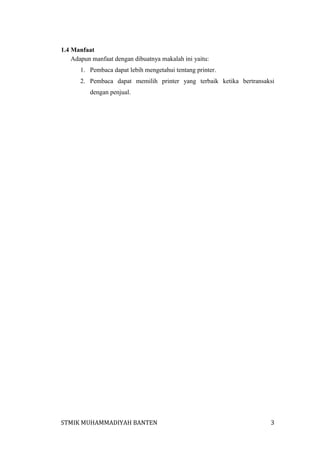 1.4 Manfaat
Adapun manfaat dengan dibuatnya makalah ini yaitu:
1. Pembaca dapat lebih mengetahui tentang printer.
2. Pembaca dapat memilih printer yang terbaik ketika bertransaksi
dengan penjual.

STMIK MUHAMMADIYAH BANTEN

3

 