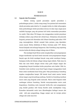 BAB II
PEMBAHASAN
2.1

Sejarah Alat Percetakan
Sekilas

tentang

sejarah

percetakan

sejarah

percetakan

(

perkembangan printer ), ketika orang-orang Cina pertama kali menemukan
teknik percetakan pada abad ke-14, mungkin ketika itu tidak terbayangkan
kalau perkembangan teknik percetakan dewasa ini akan maju sangat pesat
melebihi bayangan yang ada pertama kali ketika menemukan percetakan
itu sendiri. Pada tahun 594 bangsa cina menggunakan metode penyekaan
terhadap cetakan yang terbuat dari sebuah kayu. Selanjutnya alat pencetak
bergerak, pertama kali ditemukan oleh Johann Gutenberg pada tahun 1450
yang memungkinkan Alkitab menjadi buku pertama yang diporduksi
secara massal. Beliau dilahirkan di Mainz, Germany pada 1397. Beliau
berasal daripada satu keluarga bangsawan, Idea Gutenberg yang terpenting
tercetus ketika dia bekerja sebagai tukang emas di Mainz.
Dia mendapat buah fikiran untuk menghasilkan surat pengampunan
dengan membentuk cop huruf untuk mencetak surat pengampunan dengan
banyak agar dia boleh mendapat banyak wang untuk membayar hutanghutangnya ketika dia bekerja sebagai tukang logam dahulu. Pada masa itu
buku dan surat ditulis dengan tulisan skrip gotik dengan tangan dan
mengandungi banyak kesalahan ketika penyalinan serta lambat. Oleh itu,
Gutenbert mula membuat acuan huruf logam dengan menggunakan timah
hitam untuk membentuk huruf skrip gotik. Pada permulaannya Gutenberg
terpaksa menghasilkan hampir 300 bentuk huruf untuk meniru bentuk
tulisan tangan yang bersambung-sambung. Setelah itu Gutenberg membuat
mesin cetak yang bergerak untuk mencetak. Mesin cetak bergerak inilah
sumbangan terbesar Gutenberg. Setelah menyempurnakan mesin cetak
bergeraknya, Gutenberg mula mencetak beribu-ribu surat pengampunan
yang disalah gunakan oleh Gereja Katolik untuk mendapatkan wang.
Kemudian darisanalah mulai terus dikembangkan berbagai macam alat
cetak

oleh para pengembang, hingga sampai saat ini tercipta printer

sebagai alat cetak masa kini.

STMIK MUHAMMADIYAH BANTEN

4

 