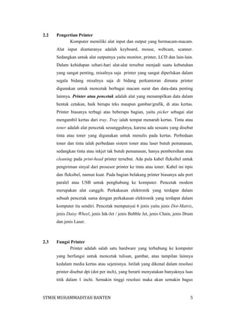 2.2

Pengertian Printer
Komputer memiliki alat input dan output yang bermacam-macam.
Alat input diantaranya adalah keyboard, mouse, webcam, scanner.
Sedangkan untuk alat outputnya yaitu monitor, printer, LCD dan lain-lain.
Dalam kehidupan sehari-hari alat-alat tersebut menjadi suatu kebutuhan
yang sangat penting, misalnya saja printer yang sangat diperlukan dalam
segala bidang misalnya saja di bidang perkantoran dimana printer
digunakan untuk mencetak berbagai macam surat dan data-data penting
lainnya. Printer atau pencetak adalah alat yang menampilkan data dalam
bentuk cetakan, baik berupa teks maupun gambar/grafik, di atas kertas.
Printer biasanya terbagi atas beberapa bagian, yaitu picker sebagai alat
mengambil kertas dari tray. Tray ialah tempat menaruh kertas. Tinta atau
toner adalah alat pencetak sesungguhnya, karena ada sesuatu yang disebut
tinta atau toner yang digunakan untuk menulis pada kertas. Perbedaan
toner dan tinta ialah perbedaan sistem toner atau laser butuh pemanasan,
sedangkan tinta atau inkjet tak butuh pemanasan, hanya pembersihan atau
cleaning pada print-head printer tersebut. Ada pula kabel fleksibel untuk
pengiriman sinyal dari prosesor printer ke tinta atau toner. Kabel ini tipis
dan fleksibel, namun kuat. Pada bagian belakang printer biasanya ada port
paralel atau USB untuk penghubung ke komputer. Pencetak modem
merupakan alat canggih. Perkakasan elektronik yang terdapat dalam
sebuah pencetak sama dengan perkakasan elektronik yang terdapat dalam
komputer itu sendiri. Pencetak mempunyai 6 jenis yaitu jenis Dot-Matrix,
jenis Daisy Wheel, jenis Ink-Jet / jenis Bubble Jet, jenis Chain, jenis Drum
dan jenis Laser.

2.3

Fungsi Printer
Printer adalah salah satu hardware yang terhubung ke komputer
yang berfungsi untuk mencetak tulisan, gambar, atau tampilan lainnya
kedalam media kertas atau sejenisnya. Istilah yang dikenal dalam resolusi
printer disebut dpi (dot per inch), yang berarti menyatakan banyaknya luas
titik dalam 1 inchi. Semakin tinggi resolusi maka akan semakin bagus

STMIK MUHAMMADIYAH BANTEN

5

 