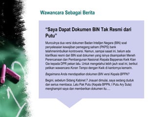 Wawancara Sebagai Berita


  “Saya Dapat Dokumen BIN Tak Resmi dari
  Putu”
  Munculnya dua versi dokumen Badan Intelijen Negara (BIN) soal
  penyelesaian kewajiban pemegang saham (PKPS) bank
  telahmenimbulkan kontroversi. Namun, sampai saaat ini, belum ada
  klarifikasi resmi dari BIN soal dokumen yang isinya disampaikan Meneh
  Perencanaan dan Pembangunan Nasional /Kepala Bappenas Kwik Kian
  Gie kepada DPR pekan lalu. Untuk mengetahui lebih jauh soal ini, berikut
  petikan wawancara Koran Tempo dengan Kwik di kantornya kemarin.
  Bagaimana Anda mendapatkan dokumen BIN versi Kepala BPPN?
  Begini, sebelum Sidang Kabinet 7 Jnauari dimulai, saya sedang duduk
  dan serius membaca. Lalu Pak Putu (Kepala BPPN, I Putu Ary Suta)
  menghampiri saya dan memberikan dokumen itu….
 