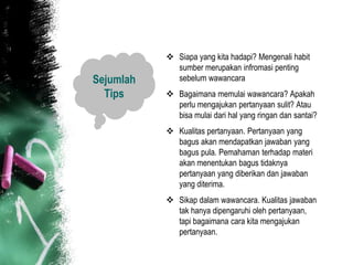  Siapa yang kita hadapi? Mengenali habit
             sumber merupakan infromasi penting
Sejumlah     sebelum wawancara
  Tips      Bagaimana memulai wawancara? Apakah
             perlu mengajukan pertanyaan sulit? Atau
             bisa mulai dari hal yang ringan dan santai?
            Kualitas pertanyaan. Pertanyaan yang
             bagus akan mendapatkan jawaban yang
             bagus pula. Pemahaman terhadap materi
             akan menentukan bagus tidaknya
             pertanyaan yang diberikan dan jawaban
             yang diterima.
            Sikap dalam wawancara. Kualitas jawaban
             tak hanya dipengaruhi oleh pertanyaan,
             tapi bagaimana cara kita mengajukan
             pertanyaan.
 