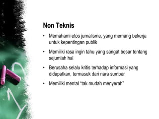 Non Teknis
• Memahami etos jurnalisme, yang memang bekerja
  untuk kepentingan publik
• Memiliki rasa ingin tahu yang sangat besar tentang
  sejumlah hal
• Berusaha selalu kritis terhadap informasi yang
  didapatkan, termasuk dari nara sumber
• Memiliki mental “tak mudah menyerah”
 