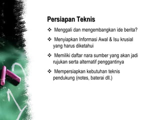 Persiapan Teknis
 Menggali dan mengembangkan ide berita?
 Menyiapkan Informasi Awal & Isu krusial
  yang harus diketahui
 Memiliki daftar nara sumber yang akan jadi
  rujukan serta alternatif penggantinya
 Mempersiapkan kebutuhan teknis
  pendukung (notes, baterai dll.)
 