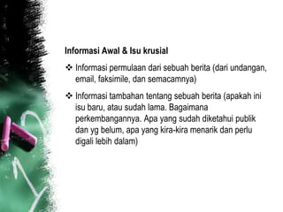 Informasi Awal & Isu krusial
 Informasi permulaan dari sebuah berita (dari undangan,
  email, faksimile, dan semacamnya)
 Informasi tambahan tentang sebuah berita (apakah ini
  isu baru, atau sudah lama. Bagaimana
  perkembangannya. Apa yang sudah diketahui publik
  dan yg belum, apa yang kira-kira menarik dan perlu
  digali lebih dalam)
 