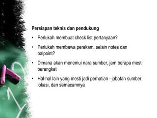 Persiapan teknis dan pendukung
• Perlukah membuat check list pertanyaan?
• Perlukah membawa perekam, selain notes dan
  balpoint?
• Dimana akan menemui nara sumber, jam berapa mesti
  berangkat
• Hal-hal lain yang mesti jadi perhatian –jabatan sumber,
  lokasi, dan semacamnya
 