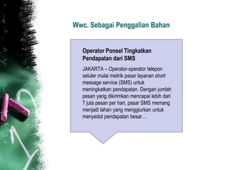 Wwc. Sebagai Penggalian Bahan


  Operator Ponsel Tingkatkan
  Pendapatan dari SMS
  JAKARTA – Operator-operator telepon
  seluler mulai melirik pasar layanan short
  message service (SMS) untuk
  meningkatkan pendapatan. Dengan jumlah
  pesan yang dikirimkan mencapai lebih dari
  7 juta pesan per hari, pasar SMS memang
  menjadi lahan yang menggiurkan untuk
  menyedot pendapatan besar…
 