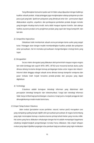 10
Yang diharapkan konsumen pada saat ini tidak cukup dipuaskan dengan baikknya
kualitas sebuah produk, tetapi pelanggan juga mengharapkan adanya pelayanan pra dan
pasca jual yang baik. Spektrum pelayanan yang dimaksud antar lain : pemesanan dapat
dilaksanakan anytime, anywhere, dan pembayaran pembelian produk dengan metode
yang beragam misalnya kartu kredit, kartu debit maupun layanan transfer, dan adanya
fasilitas asuransi produk serta pengiriman produk yang cepat dan harga kompetitif, dan
lain-lain.
2). Competitive Imperatives
Globalisasi telah membentuk sebuah arena persaingan dunia usaha yang sangat
ketat. Pelanggan akan dengan mudah membandingkan kualitas produk dan pelayanan
antar perusahaan, hal ini memaksa perusahaaan mengembangkan strategi bisnis yang
tepat.
3). Deregulation
Secara makro deregulasi yang dilakukan oleh pemerintah maupun negara-negara
lain telah (lembaga lain seperti WTO, APEC, AFTA) turut mewarnai bentuk dunia usaha
dimasa datang terutama dengan konsep perdagangan bebas antar negara dan industri.
Internet disini dinggap sebagai sebuah arena dimana konsep kompetisi sempurna dan
pasar terbuka telah terjadi terutama produk–produk dan jasa-jasa yang dapat
digitalisasi.
4). Technology
E-business adalah kemajuan teknologi informasi yang didominasi oleh
percepatan teknologi komputer dan telekomunikasi. Fungsi dari teknologi informasi
tidak hanya kritikal bagi perkembangan e-business tetapi justru menjadi penggerak dari
dimungkinkannya model-model bisnis baru.
.
2.5 Empat Tahap Evolusi E-Business
Jalan evolusi (perubahan secara perlahan, natural, namun pasti) merupakan cara
yang nampaknya paling banyak dipilih oleh perusahaan-perusahaan di negara berkembang
yang ingin menerapkan konsep e-business karena prinsip kehati-hatian yang mereka miliki.
Hal utama yang harus dilakukan sehubungan dengan hal ini adalah mempelajari bagaimana
sebaiknya langkah-langkah pengembangan tersebut harus dilakukan. Ada empat tahapan
evolusi yang dapat dijadikan pegangan atau panduan bagi perusahaan yang ingin melakukan
 
